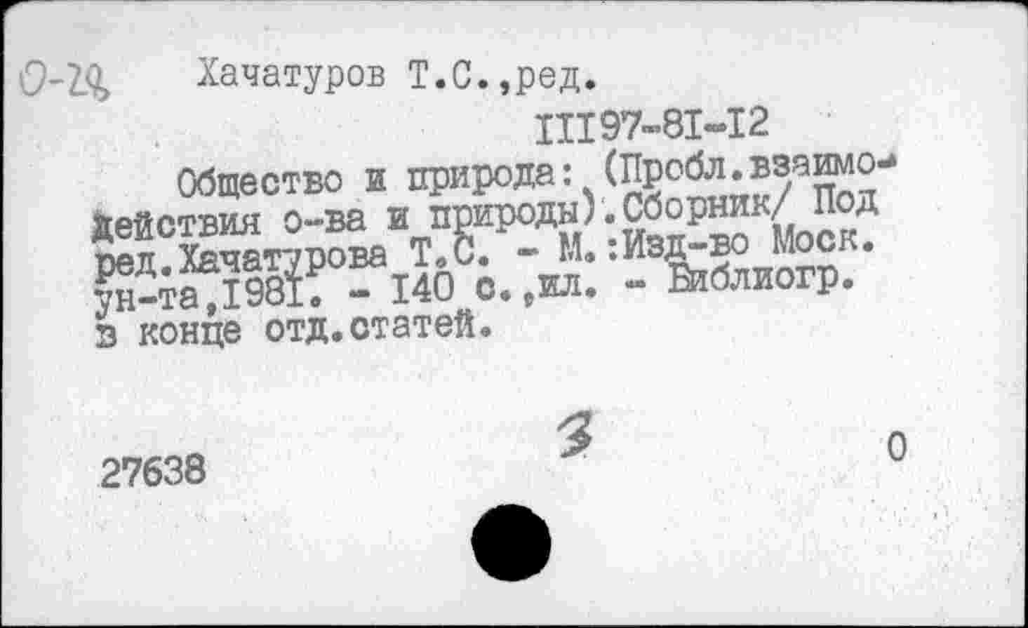 ﻿Хачатуров Т.С.,ред.
11197-81-12
Общество и природа: (Пробл.взаимо-действия о-ва и природы).Сборник/ Под Йл°Хачат7Рова Т.С. - М.:Изд-во Моск. Кж - 140 о. ,жл. - Библиогр.
У ___— лт** Л ПП т л-Л
) с. 9ил. - Шблиогр. в*конце отд.статей.
27638
3
о